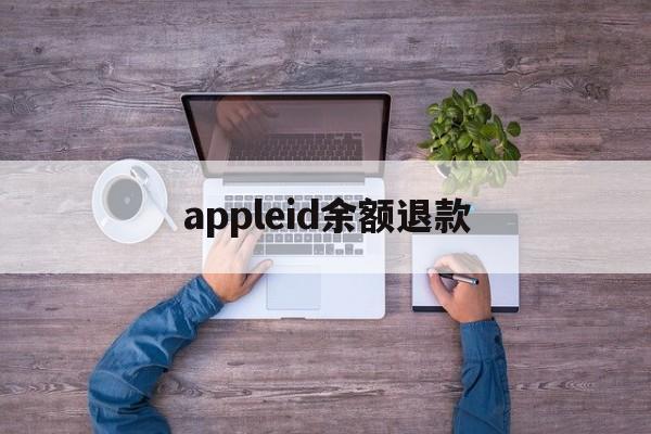 appleid余额退款(苹果id余额怎么退款退到银行卡)